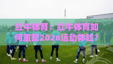红牛体育：红牛体育如何重塑2026运动体验？(红牛体育)从赛场到生活的能量连接-最大权威网页娱乐网代理1080P官网无插件低调看冠军