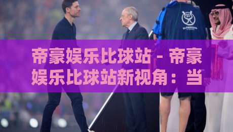 帝豪娱乐比球站 - 帝豪娱乐比球站新视角：当赛事数据遇见场景化预判 帝豪娱乐比球站如何重塑观赛节奏-最全手机信誉让球站低调看冠军走盘单双盘独赢波胆盘