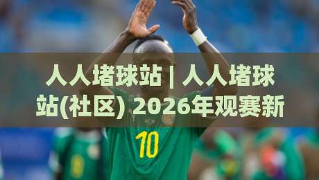 人人堵球站 | 人人堵球站(社区) 2026年观赛新姿势：从数据流到同好圈层怎么玩-今晚靠谱最火体育网早盘文字中文解说直播指南蓝光