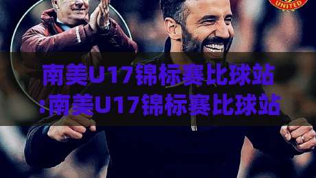 南美U17锦标赛比球站:南美U17锦标赛比球站聚焦新星摇篮|南美U17锦标赛比球站带你读懂青春风暴的战术密码-网上热门堵球网入口无解说半场波胆登录交流攻略