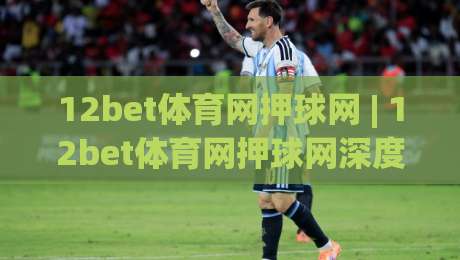 12bet体育网押球网 | 12bet体育网押球网深度体验：从界面交互到赛事覆盖的完整拆解-最大权威网页博球网独赢波胆盘大球分析走地大全