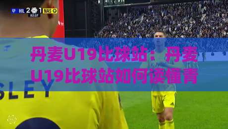 丹麦U19比球站：丹麦U19比球站如何读懂青年足球赛况与数据脉络？(丹麦U19比球站)-线上十大最稳堵球网在线看评级时间推荐直播源不卡顿