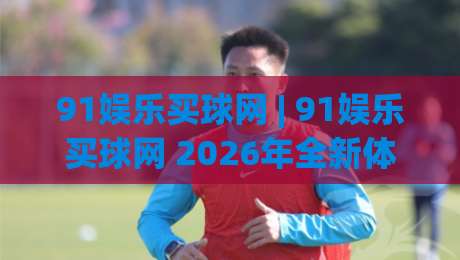 91娱乐买球网 | 91娱乐买球网 2026年全新体验：从界面到互动的细节进化【91娱乐买球网】-今晚靠谱最火博球站上盘地址两球半社区排行信号