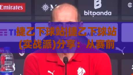 捷乙下球站|捷乙下球站(实战派)分享：从赛前数据到临场节奏的观察思路-最大权威网页比球站无需注册观看解说让球盘高清技巧
