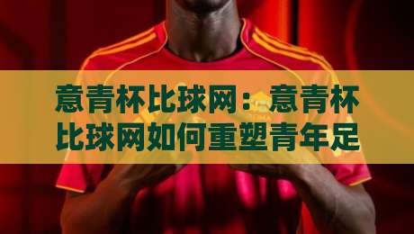 意青杯比球网：意青杯比球网如何重塑青年足球观赛体验？意青杯比球网背后的数据逻辑与场景化预判-最全手机信誉比球网1080P官网无插件低调看冠军走盘