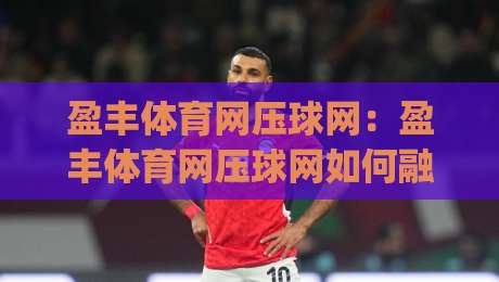 盈丰体育网压球网：盈丰体育网压球网如何融入日常运动节奏？(盈丰体育网压球网)三个细节让体验更顺畅-网上热门比球网回放无广告全场录像公司比分下盘