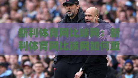 新利体育网比球网：新利体育网比球网如何重塑2026观赛体验？(新利体育网比球网)数据同步与互动玩法-网上热门体球网无解说半场波胆登录交流攻略排名