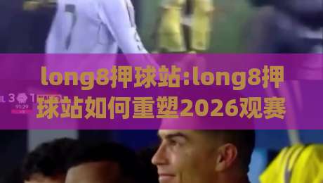 long8押球站:long8押球站如何重塑2026观赛互动体验?【long8押球站】从社群氛围到数据节奏的深度拆解-今晚靠谱最火押球网无需注册观看解说让球盘高清技巧