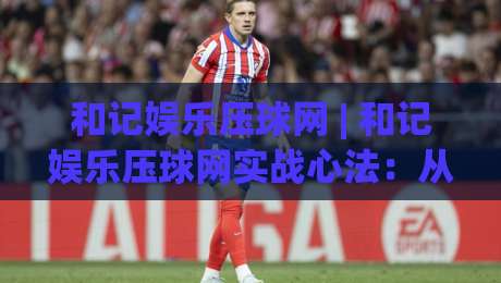 和记娱乐压球网 | 和记娱乐压球网实战心法：从数据流到决策链的进阶之路-最全手机信誉体球站走盘单双盘独赢波胆盘大球分析