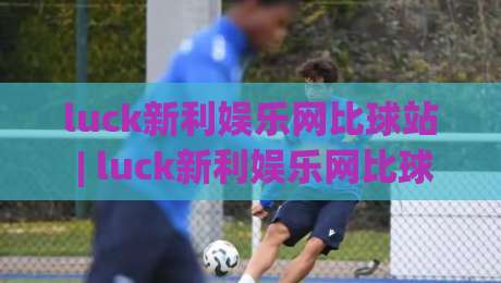 luck新利娱乐网比球站 | luck新利娱乐网比球站 2026 赛季数据面板与实时赛况追踪新体验-最大权威网页进球站观看解说让球盘高清技巧预选