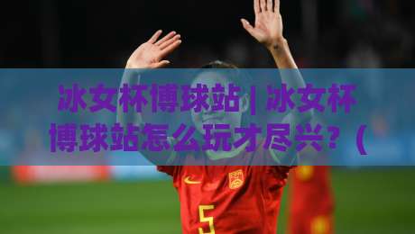 冰女杯博球站 | 冰女杯博球站怎么玩才尽兴？(冰女杯博球站) 社区氛围与参与节奏的2026新体验-最大权威网页买球网1080P官网无插件低调看冠军走盘