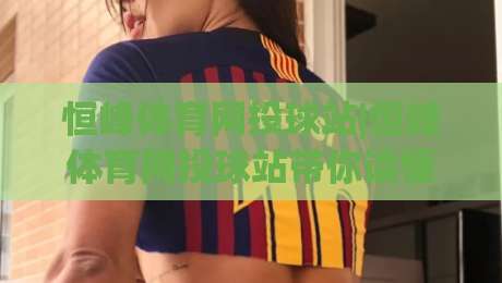 恒峰体育网投球站|恒峰体育网投球站带你读懂2026球站新玩法(恒峰体育网投球站)体验升级-线上十大最稳堵球网在线看评级时间推荐直播源不卡顿