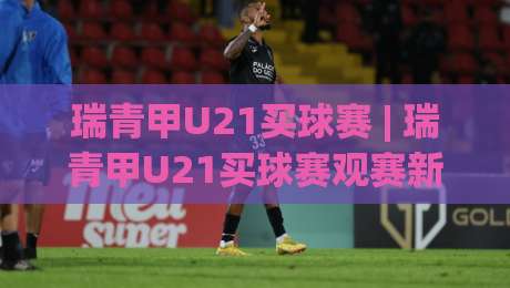 瑞青甲U21买球赛 | 瑞青甲U21买球赛观赛新视角：从青训梯队到战术演变的深度漫谈-今晚靠谱最火进球站社区排行信号赔率升盘在线看