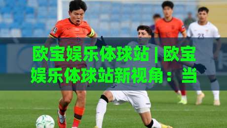 欧宝娱乐体球站 | 欧宝娱乐体球站新视角：当体育数据流遇上沉浸式观赛，你准备好了吗？-线上十大最稳让球网升盘在线看评级时间推荐直播源