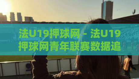 法U19押球网 - 法U19押球网青年联赛数据追踪:从青训视角看法国U19赛场的战术演变与球员成长脉络-线上十大最稳下球网直播源不卡顿在线观看初盘全场回放投屏