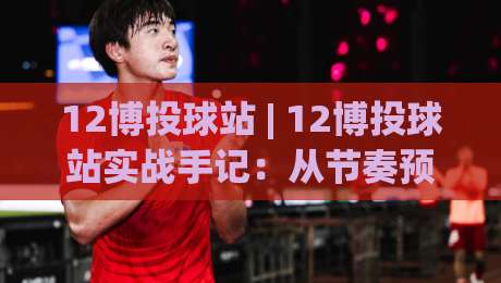 12博投球站 | 12博投球站实战手记：从节奏预判到落点选择的进阶思路 (12博投球站)-今晚靠谱最火博球站上盘地址两球半社区排行信号