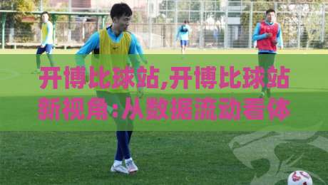 开博比球站,开博比球站新视角:从数据流动看体育内容社区(开博比球站)的演进-线上十大最稳博球站超清网站新用户免费无延迟4K