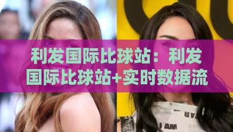利发国际比球站：利发国际比球站+实时数据流如何重塑观赛体验？利发国际比球站【多维度交互】-最全手机信誉比球网1080P官网无插件低调看冠军走盘