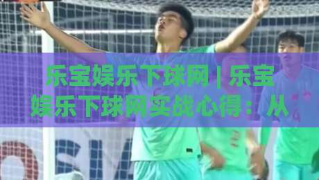 乐宝娱乐下球网 | 乐宝娱乐下球网实战心得：从场景预判到流畅体验的进阶思路-今日最新外围让球网降盘APP网址球盘平台赛后回放