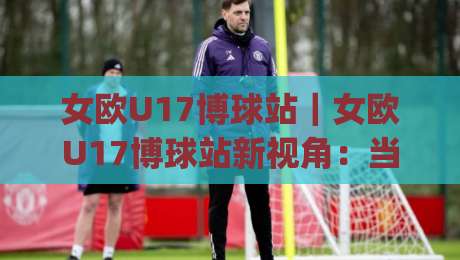 女欧U17博球站｜女欧U17博球站新视角：当青春风暴遇上数据流，女欧U17博球站还能这样看？-今日最新外围堵球网APP网址球盘平台赛后回放JRS
