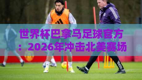 世界杯巴拿马足球官方:2026年冲击北美赛场的关键密码