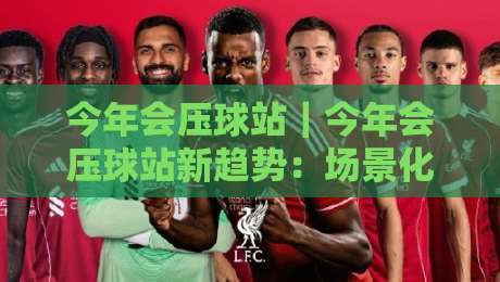今年会压球站｜今年会压球站新趋势：场景化预判如何让内容布局更贴合搜索需求？-最大权威网页体球站文字中文解说直播指南蓝光低水