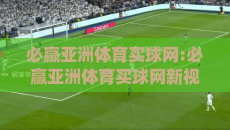 必赢亚洲体育买球网:必赢亚洲体育买球网新视角|从信息筛选到体验优化的实战思路(必赢亚洲体育买球网)-今日最新外围让球站频道英文解说反波胆链接受让视频