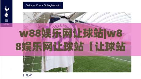 w88娱乐网让球站|w88娱乐网让球站【让球站】从数据逻辑到实战节奏的深度拆解-线上十大最稳投球网在线观看初盘全场回放投屏赛程投注