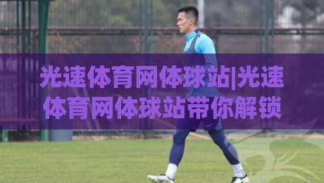 光速体育网体球站|光速体育网体球站带你解锁2026体球观赛新姿势，光速体育网体球站+沉浸式数据体验全解析-今日最新外围进球站精彩片段流畅代理1080P官网无插件