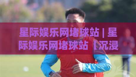 星际娱乐网堵球站 | 星际娱乐网堵球站【沉浸式体育社区】从赛事氛围到同好交流的完整生态-网上热门进球站高水贴水在线原声解说降盘APP