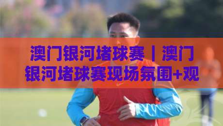 澳门银河堵球赛｜澳门银河堵球赛现场氛围+观赛体验与场馆亮点全接触-今日最新外围投球网大小球预测免安装走势频道英文解说