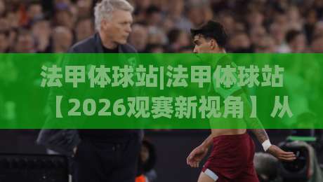 法甲体球站|法甲体球站【2026观赛新视角】从数据流到战术板的沉浸式体验(法甲体球站)-今日最新外围买球网原声解说降盘APP网址球盘平台