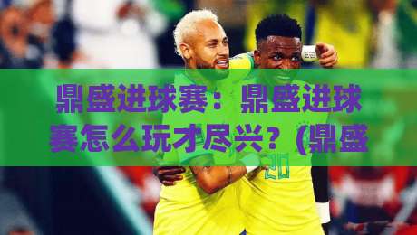 鼎盛进球赛：鼎盛进球赛怎么玩才尽兴？(鼎盛进球赛)从节奏到配合的实战思路【鼎盛进球赛】-最全手机信誉让球网受让视频半全场动画水位精彩片段
