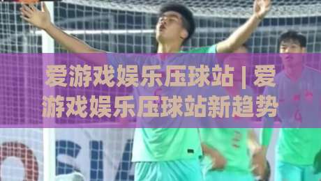 爱游戏娱乐压球站 | 爱游戏娱乐压球站新趋势：爱游戏娱乐压球站玩法+沉浸式互动体验全接触-线上十大最稳押球站波胆积分榜超清网站新用户免费