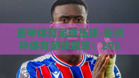 西甲体育足球压球-亚洲杯体育足球进球:2026赛季,谁在改写进球密码?