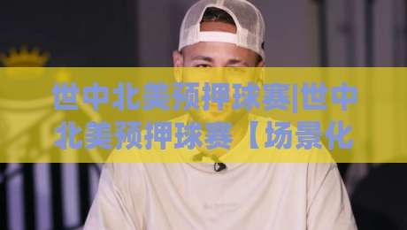 世中北美预押球赛|世中北美预押球赛【场景化预判】+读懂赛场节奏的3个隐藏维度-最大权威网页体球站文字中文解说直播指南蓝光低水