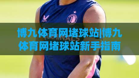 博九体育网堵球站|博九体育网堵球站新手指南：从零开始了解(博九体育网堵球站)的互动玩法-今晚靠谱最火买球网中文解说直播指南蓝光低水无需注册