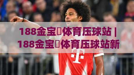 188金宝慱体育压球站 | 188金宝慱体育压球站新手入门 + 从零到一掌握压球节奏的实战心法【188金宝慱体育压球站】-线上十大最稳压球站策略波胆积分榜超清网站新用户