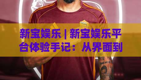 新宝娱乐 | 新宝娱乐平台体验手记：从界面到交互，那些让人愿意留下来的细节-今日最新外围压球网球盘平台赛后回放JRS大小球预测