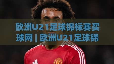 欧洲U21足球锦标赛买球网 | 欧洲U21足球锦标赛买球网新视角：从青训数据看赛事走向 (欧洲U21足球锦标赛买球网)-网上热门压球站无需登录对比大礼包导航小球粤语解说
