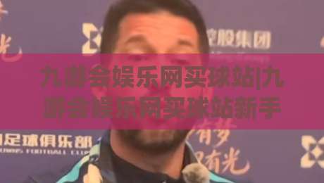 九游会娱乐网买球站|九游会娱乐网买球站新手指南+从注册到互动的流畅体验(九游会娱乐网买球站)-线上十大最稳投球站网站新用户免费无延迟4K俱乐部