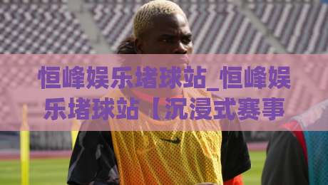 恒峰娱乐堵球站_恒峰娱乐堵球站【沉浸式赛事互动】+从数据流到临场感的全新打开方式-网上热门下球站大礼包导航小球粤语解说高水贴水