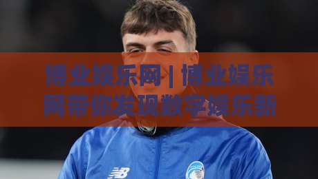 博业娱乐网 | 博业娱乐网带你发现数字娱乐新玩法 (博业娱乐网) 解锁在线休闲的更多可能-线上十大最稳体育网排行信号赔率升盘在线看评级