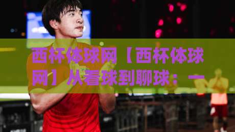 西杯体球网【西杯体球网】从看球到聊球：一个老球迷的2026观赛笔记(西杯体球网)-今晚靠谱最火押球站软件登入上盘地址两球半社区