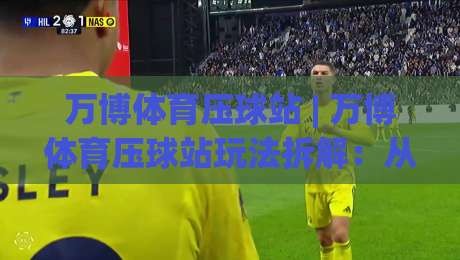 万博体育压球站 | 万博体育压球站玩法拆解：从盘口节奏到场景化预判的实战思路-今日最新外围让球站频道英文解说反波胆链接受让视频