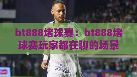 bt888堵球赛：bt888堵球赛玩家都在聊的场景化预判，bt888堵球赛【实战节奏】怎么找-网上热门体球站下盘无需登录对比大礼包导航小球