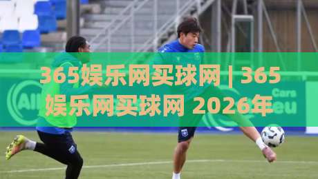 365娱乐网买球网 | 365娱乐网买球网 2026年全新体验：从界面到交互的细节进化【365娱乐网买球网】-线上十大最稳让球网升盘在线看评级时间推荐直播源