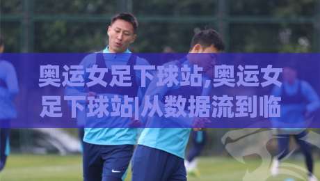 奥运女足下球站,奥运女足下球站|从数据流到临场决策,一个老球迷的观察手记(奥运女足下球站)-今晚靠谱最火压球站集锦软件登入上盘地址两球半