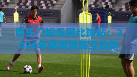 百乐门娱乐网比球站：2026年体育数据互动新玩法，百乐门娱乐网比球站如何让观赛更有参与感？-线上十大最稳博球网不卡顿在线观看初盘全场回放投屏赛程