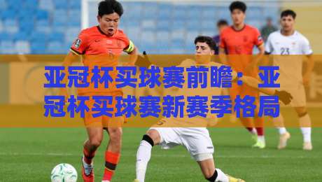 亚冠杯买球赛前瞻：亚冠杯买球赛新赛季格局+东亚区谁能抢占先机？亚冠杯买球赛观赛焦点全梳理-线上十大最稳投球站网站新用户免费无延迟4K俱乐部